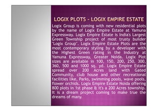 Logix Group is coming with new residential plots
by the name of Logix Empire Estate at Yamuna
Expressway. Logix Empire Estate is India's Largest
Green Township project of most trusty builder
"Logix Group". Logix Empire Estate Plots are the
most contemporary styling by a developer with
the Highest Green rating in the Industry at
Yamuna Expressway, Greater Noida. Logix Plot
sizes are available in 100, 150, 200, 250, 300,
360, 500 and 1000 sq. yd. Logix Empire Estate
spread over 200 Acres land with Gated
Community, club house and other recreational
facilities like, Parks, swimming pools, wave pools,
flower orchids. Logix Empire Estate Noida offering
800 plots in 1st phase & it's a 200 Acres township.
It is a dream project coming to make true the
dreams of many.
 