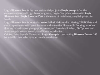 Logix Blossom Zest is the new residential project ofLogix group. After the
enormous victory of Logix blossom greens, Logix Group has arisen with Logix
Blossom Zest. Logix Blossom Zest is the name of lavishness, a stylish project in
Noida.
Logix Blossom Zest is located at sector 143 of Noidaand is offering 2 BHK flats and
studio apartments with great features and amenities like marble flooring, wooden
flooring in bedrooms, plunge pool, sauna, full furnished kitchen, 24x7 power and
water supply, robust security and Sports Academies:
Cricket, Polo, Squash, Tennis, etc. Logix Group is constructing Blossom Zestsec 143
for middle class, who have an own home dream.
 