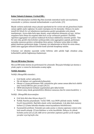 Kolon Tabanlı (Columnar -Vertical DB) :
Vertical DB teknolojileri özellikle Big Data üzerinde istatistiksel analiz için tasarlanmış
sistemlerdir ve yüzlerce sistemde kullanılmaktadır ve çok hızlıdır. [23]
Büyük verilerin analizinde ortaya çıkacak raporlarda her bir verinin tek tek gösterilmesi hiçbir
zaman sağlıklı analiz sağlamaz; bu analiz mantığına ters bir durumdur. Dolayısı ile analiz
temelli bir felsefe ile veri tabanlarının tasarlanması gerekir gerçeğinden yola çıkarak
tasarlanmıştır. Ayrıca daha fazla rapor demek, sorgu miktarının artmasına yol açar. Ad-hoc
sorguların fazla olması da sorgulara daha hızlı cevap verilmesini gerektirir. Özellikle
raporların aggregated veri çekmesi nedeniyle bu konuya odaklanmış sistemler gerekir. Tüm
bir satırı alıp, gerekli olan kolonları ayıklayıp daha sonra aggregation yapmak, performans
açısından sunucuyu gereksiz zorlamaktan öteye gitmez. Gelişmesi içinse daha iyi (daha
pahalı) hardware gereksinimi doğar. Columnar veri tabanlarında ise böyle bir sorun olmaz,
çünkü zaten aggregate edilecek kolonlar kendi içlerinde hesaplanıp sunulur.
Columnar veri tabanları sayesinde veriler birbirine sabit şekilde bağlı olmaktan çıkıp,
kullanılabilir şekilde bağlanmaya başlanmıştır.
Mevcut DB lerden Türetme:
Mevcut DB lerden türetme de performanslı bir yöntemdir. İhtiyaçlar bilindiği için türetme o
yönde yapılır ve sistem bu türetmeden avantaj sağlar.
NoSQL Sistemler:
NoSQL (MongoDB) sistemleri :
 Çok büyük verileri saklayabilir,
 Sık sık değişen veri yapılarında kullanışlıdır,
 Okuma ve yazma performansı SQL sistemlerine göre zaman zaman daha hızlı olabilir
ama Vertical DB lere göre yavaştır [20,21]
 ORM teknolojilerini kullanan uygulamalara göre daha hızlıdır
 Sistemi yatay olarak genişletebiliriz (Binlerce sunucusu olan bir sistem kurabiliriz )
NoSQL (MongoDB) dezavantajları:
 Çok fazla disk alanı ihtiyacı duyar [1]
 NoSQL Ram'da çalışmaktadır. Veriler XML veya JSON şeklinde tutulur. NoSQL
Excel'e benzetilebilir. BigTable olarak veriler tutulmaktadır. Çok daha fazla memory
kullanır [2,3] hatta farkında olmadan sistem kaynaklarını bitirebilirsiniz.
 Eşzamanlılık problemi. Sistemde aynı anda yazma ve okuma yaparsanız sistem write
lock temelli çalıştığı [2] için bloklanır ve write önceliklidir. Dolayısı ile yüksek
hızlarda yazma için ya çok ciddi server yatırımları yapmanız gerekir ya da sorgular
yavaşlar veya log kaybı olur.
 
