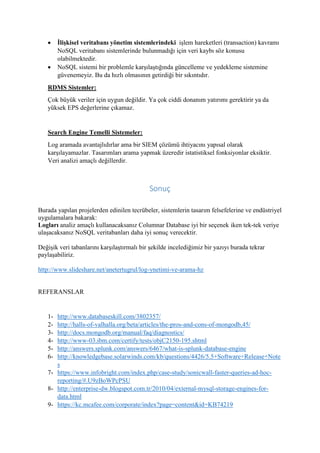  İlişkisel veritabanı yönetim sistemlerindeki işlem hareketleri (transaction) kavramı
NoSQL veritabanı sistemlerinde bulunmadığı için veri kaybı söz konusu
olabilmektedir.
 NoSQL sistemi bir problemle karşılaştığında güncelleme ve yedekleme sistemine
güvenemeyiz. Bu da hızlı olmasının getirdiği bir sıkıntıdır.
RDMS Sistemler:
Çok büyük veriler için uygun değildir. Ya çok ciddi donanım yatırımı gerektirir ya da
yüksek EPS değerlerine çıkamaz.
Search Engine Temelli Sistemeler:
Log aramada avantajlıdırlar ama bir SIEM çözümü ihtiyacını yapısal olarak
karşılayamazlar. Tasarımları arama yapmak üzeredir istatistiksel fonksiyonlar eksiktir.
Veri analizi amaçlı değillerdir.
Sonuç
Burada yapılan projelerden edinilen tecrübeler, sistemlerin tasarım felsefelerine ve endüstriyel
uygulamalara bakarak:
Logları analiz amaçlı kullanacaksanız Columnar Database iyi bir seçenek iken tek-tek veriye
ulaşacaksanız NoSQL veritabanları daha iyi sonuç verecektir.
Değişik veri tabanlarını karşılaştırmalı bir şekilde incelediğimiz bir yazıyı burada tekrar
paylaşabiliriz.
http://www.slideshare.net/anetertugrul/log-ynetimi-ve-arama-hz
REFERANSLAR
1- http://www.databaseskill.com/3802357/
2- http://halls-of-valhalla.org/beta/articles/the-pros-and-cons-of-mongodb,45/
3- http://docs.mongodb.org/manual/faq/diagnostics/
4- http://www-03.ibm.com/certify/tests/objC2150-195.shtml
5- http://answers.splunk.com/answers/6467/what-is-splunk-database-engine
6- http://knowledgebase.solarwinds.com/kb/questions/4426/5.5+Software+Release+Note
s
7- https://www.infobright.com/index.php/case-study/sonicwall-faster-queries-ad-hoc-
reporting/#.U9zBoWPcPSU
8- http://enterprise-dw.blogspot.com.tr/2010/04/external-mysql-storage-engines-for-
data.html
9- https://kc.mcafee.com/corporate/index?page=content&id=KB74219
 