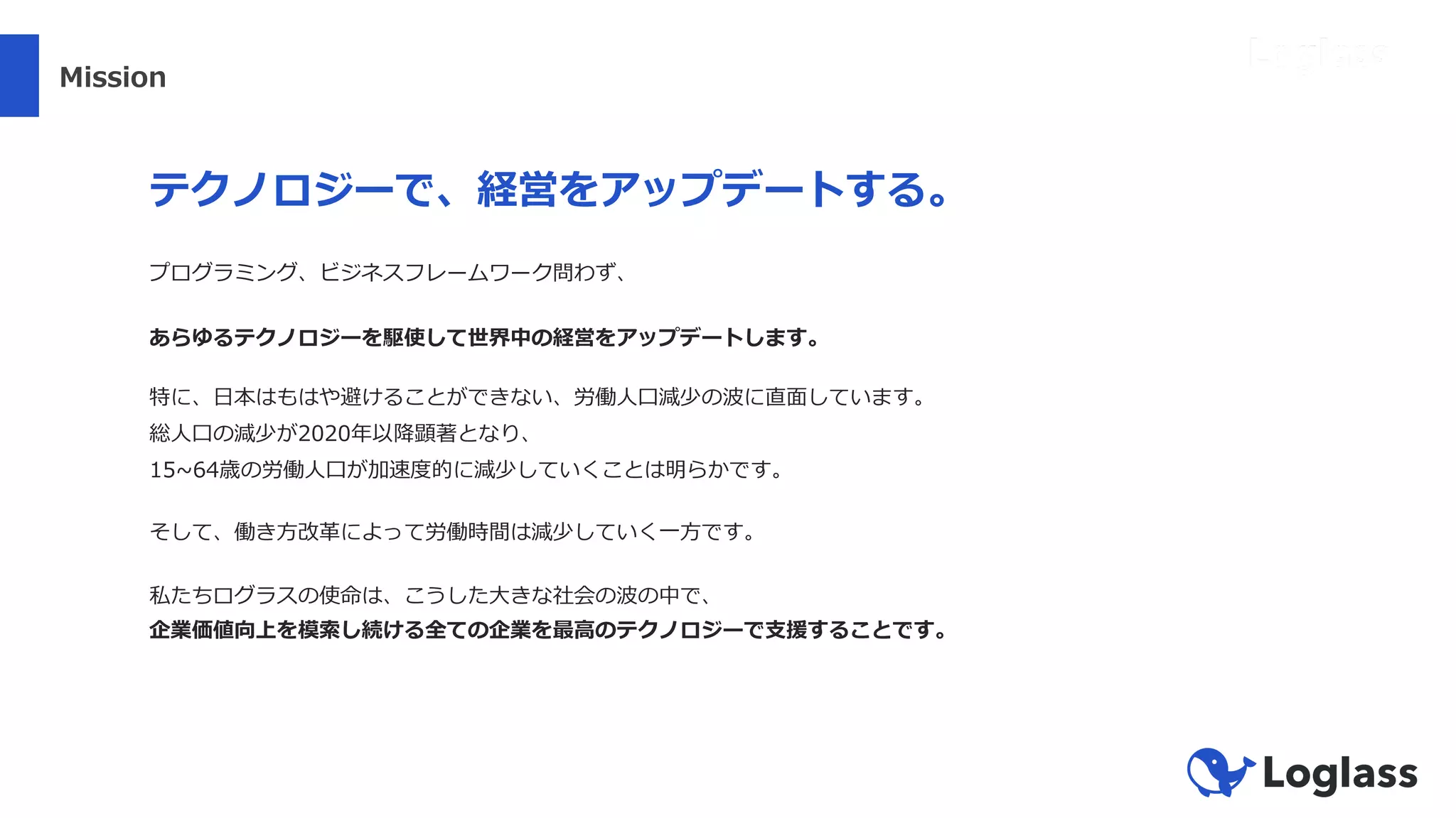 Mission
テクノロジーで、経営をアップデートする。
プログラミング、ビジネスフレームワーク問わず、
あらゆるテクノロジーを駆使して世界中の経営をアップデートします。
特に、⽇本はもはや避けることができない、労働⼈⼝減少の波に直⾯しています。
総⼈⼝の減少が2020年以降顕著となり、
15~64歳の労働⼈⼝が加速度的に減少していくことは明らかです。
そして、働き⽅改⾰によって労働時間は減少していく⼀⽅です。
私たちログラスの使命は、こうした⼤きな社会の波の中で、
企業価値向上を模索し続ける全ての企業を最⾼のテクノロジーで⽀援することです。
 