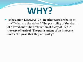 WHY?
 Is the action DRAMATIC? In other words, what is at
risk? What are the stakes? The possibility of the death
of a loved one? The destruction of a way of life? A
travesty of justice? The punishment of an innocent
under the guise that they are guilty?
 