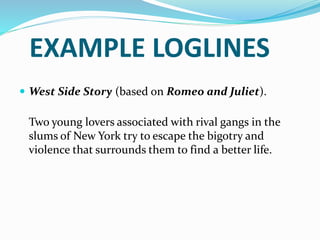 EXAMPLE LOGLINES
 West Side Story (based on Romeo and Juliet).
Two young lovers associated with rival gangs in the
slums of New York try to escape the bigotry and
violence that surrounds them to find a better life.
 
