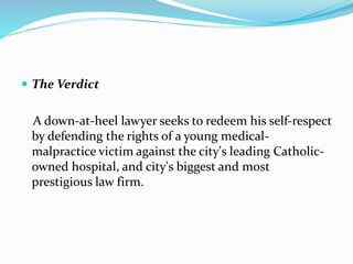  The Verdict
A down-at-heel lawyer seeks to redeem his self-respect
by defending the rights of a young medical-
malpractice victim against the city's leading Catholic-
owned hospital, and city's biggest and most
prestigious law firm.
 
