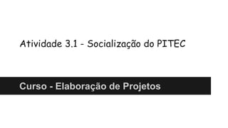 Atividade 3.1 - Socialização do PITEC 
Curso - Elaboração de Projetos 
 