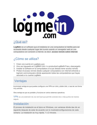 ¿Qué es?
LogMeIn es un software que al instalarse en una computadora la habilita para ser
accesada desde cualquier lugar del mundo usando un navegador web en una
computadora con conexión a internet, es decir, acceso remoto sobre internet.
¿Cómo se utiliza?
1. Crear una cuenta en LogMeIn.com
2. Una vez logueado en LogMeIn.com ir a productos/LogMeIN Free y descargarlo
3. Instalar el software en la computadora a la que deseas tener acceso remoto
4. Probar el acceso remoto desde cualquier computadora con internet entrando a
logmein.com/computers dónde aparecerán todas las computadoras que hayas
asociado a tu cuenta LogMeIn.
Ventajas
la principal ventaja es que puedes configurar una VPN con click y doble click, o sea de una forma
muy sencilla.
Otra ventaja es que es portable y funciona en varios sistemas operativos.
VPN: es una extensión de una red local que permite conectar dos o más puntos de manera
segura.
Instalación
El proceso de instalación es el típico en Windows, con ventanas dónde das clic en
siguiente después de estar de acuerdo con lo mostrado/configuraciones de cada
ventana. La instalación es muy rápida, 1 o 2 minutos.
 