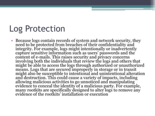 Log Protection
• Because logs contain records of system and network security, they
need to be protected from breaches of their confidentiality and
integrity. For example, logs might intentionally or inadvertently
capture sensitive information such as users’ passwords and the
content of e-mails. This raises security and privacy concerns
involving both the individuals that review the logs and others that
might be able to access the logs through authorized or unauthorized
means. Logs that are secured improperly in storage or in transit
might also be susceptible to intentional and unintentional alteration
and destruction. This could cause a variety of impacts, including
allowing malicious activities to go unnoticed and manipulating
evidence to conceal the identity of a malicious party. For example,
many rootkits are specifically designed to alter logs to remove any
evidence of the rootkits’ installation or execution
 