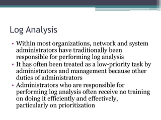 Log Analysis
• Within most organizations, network and system
administrators have traditionally been
responsible for performing log analysis
• It has often been treated as a low-priority task by
administrators and management because other
duties of administrators
• Administrators who are responsible for
performing log analysis often receive no training
on doing it efficiently and effectively,
particularly on prioritization
 