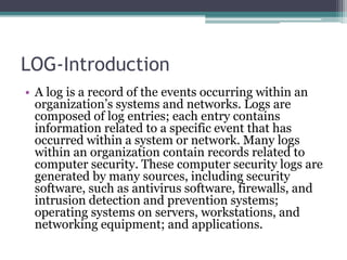 LOG-Introduction
• A log is a record of the events occurring within an
organization’s systems and networks. Logs are
composed of log entries; each entry contains
information related to a specific event that has
occurred within a system or network. Many logs
within an organization contain records related to
computer security. These computer security logs are
generated by many sources, including security
software, such as antivirus software, firewalls, and
intrusion detection and prevention systems;
operating systems on servers, workstations, and
networking equipment; and applications.
 