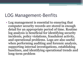 LOG Management-Benfits
• Log management is essential to ensuring that
computer security records are stored in enough
detail for an appropriate period of time. Routine
log analysis is beneficial for identifying security
incidents, policy violations, fraudulent activity,
and operational problems. Logs are also useful
when performing auditing and forensic analysis,
supporting internal investigations, establishing
baselines, and identifying operational trends and
long-term problem
 