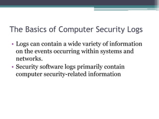 The Basics of Computer Security Logs
• Logs can contain a wide variety of information
on the events occurring within systems and
networks.
• Security software logs primarily contain
computer security-related information
 