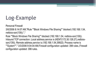 Log-Example
Personal Firewall
3/6/2006 8:14:07 AM,"Rule ""Block Windows File Sharing"" blocked (192.168.1.54,
netbios-ssn(139)).",“
Rule ""Block Windows File Sharing"" blocked (192.168.1.54, netbios-ssn(139)).
Inbound TCP connection. Local address,service is (KENT(172.30.128.27),netbios-
ssn(139)). Remote address,service is (192.168.1.54,39922). Process name is
""System""." 3/3/2006 9:04:04 AM,Firewall configuration updated: 398 rules.,Firewall
configuration updated: 398 rules.
 