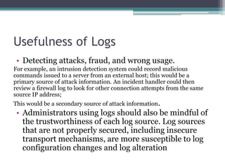 Usefulness of Logs
• Detecting attacks, fraud, and wrong usage.
For example, an intrusion detection system could record malicious
commands issued to a server from an external host; this would be a
primary source of attack information. An incident handler could then
review a firewall log to look for other connection attempts from the same
source IP address;
This would be a secondary source of attack information.
• Administrators using logs should also be mindful of
the trustworthiness of each log source. Log sources
that are not properly secured, including insecure
transport mechanisms, are more susceptible to log
configuration changes and log alteration
 