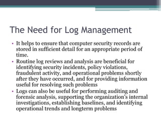 The Need for Log Management
• It helps to ensure that computer security records are
stored in sufficient detail for an appropriate period of
time.
• Routine log reviews and analysis are beneficial for
identifying security incidents, policy violations,
fraudulent activity, and operational problems shortly
after they have occurred, and for providing information
useful for resolving such problems
• Logs can also be useful for performing auditing and
forensic analysis, supporting the organization’s internal
investigations, establishing baselines, and identifying
operational trends and longterm problems
 