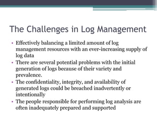 The Challenges in Log Management
• Effectively balancing a limited amount of log
management resources with an ever-increasing supply of
log data
• There are several potential problems with the initial
generation of logs because of their variety and
prevalence.
• The confidentiality, integrity, and availability of
generated logs could be breached inadvertently or
intentionally
• The people responsible for performing log analysis are
often inadequately prepared and supported
 