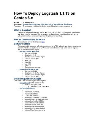 How To Deploy Logstash 1.1.13 on
Centos 6.x
Author : Kanwar Batra
Audience : System Administrators, NOC Monitoring Team, DBA's, Developers
Relevance : This document outlines the deployment of Logstash server components
What is Logstash
Logstash is a tool for managing events and logs. You can use it to collect logs, parse them,
and store them for later use (like, for searching). Speaking of searching, logstash comes
with a web interface for searching and drilling into all of your logs.
How to Download the Software
The software can be downloaded here
Software Details
This document is based on a 2 node deployment as a POC without redundancy. Logstash is
recommended to be deployed as a HA Cluster for redundancy and avoid loss of log data
due to individual node outages.
 First Node (LogStash Master Node)
o Centos 6.4 64 bit
o Logstash 1.1.13
o Elasticsearch v0.90 or higher
o Java v1.6 or Higher
o redis 2.6
o httpd 2.4
o apr 1.4.6
o grok 1.2
o geoip-geolite 2013.04.1
 Second Node (Elasticsearch Node)
o Centos 6.4 64 bit
o Logstash 1.1.13 (For Agent)
o Elasticsearch v0.90 or higher
o Java v1.6 or Higher
O/S Configuration Changes
On Centos 6.4 Server modify the following files
 /etc/sysctl.conf add to bottom of file
o sudo vi /etc/sysctl.conf
 vm.overcommit_memory = 1
 /etc/security/limits.conf

o * soft core unlimited
o * soft nofile 65535
o * hard nofile 65535
o elsearch soft memlock unlimited
o elsearch hard memlock unlimited
o elsearch soft nofile 256000
o elsearch hard nofile 256000
o elsearch soft rss unlimited
o elsearch hard rss unlimited
o elsearch soft stack unlimited
o elsearch hard stack unlimited
 