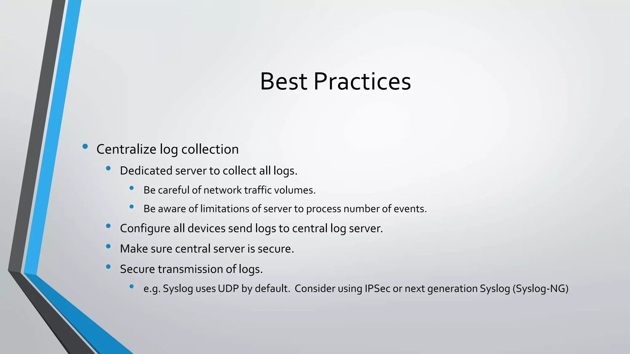 Best Practices
• Centralize log collection
• Dedicated server to collect all logs.
• Be careful of network traffic volumes.
• Be aware of limitations of server to process number of events.
• Configure all devices send logs to central log server.
• Make sure central server is secure.
• Secure transmission of logs.
• e.g. Syslog uses UDP by default. Consider using IPSec or next generation Syslog (Syslog-NG)
 