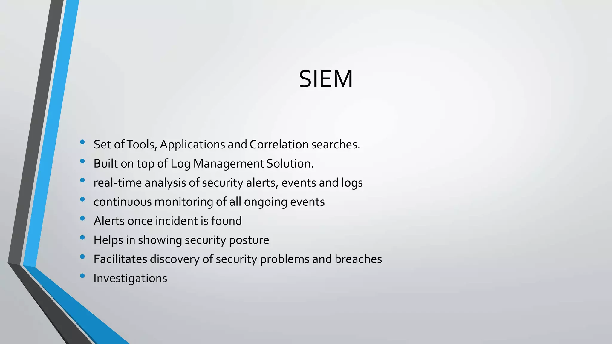 SIEM
• Set ofTools,Applications and Correlation searches.
• Built on top of Log Management Solution.
• real-time analysis of security alerts, events and logs
• continuous monitoring of all ongoing events
• Alerts once incident is found
• Helps in showing security posture
• Facilitates discovery of security problems and breaches
• Investigations
 