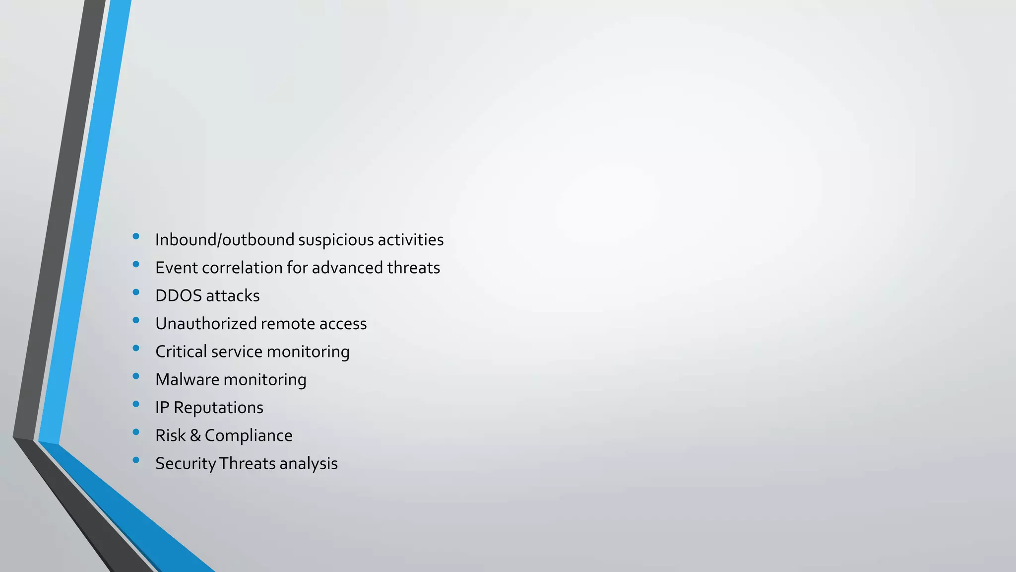• Inbound/outbound suspicious activities
• Event correlation for advanced threats
• DDOS attacks
• Unauthorized remote access
• Critical service monitoring
• Malware monitoring
• IP Reputations
• Risk & Compliance
• SecurityThreats analysis
 