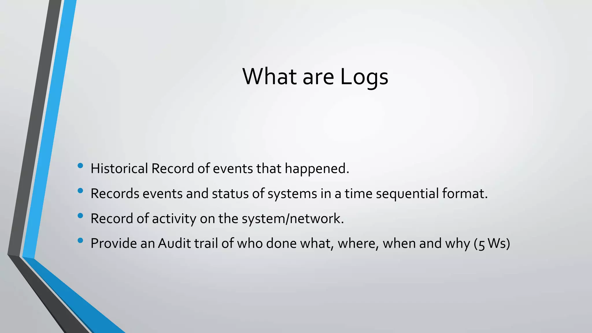 What are Logs
• Historical Record of events that happened.
• Records events and status of systems in a time sequential format.
• Record of activity on the system/network.
• Provide an Audit trail of who done what, where, when and why (5Ws)
 