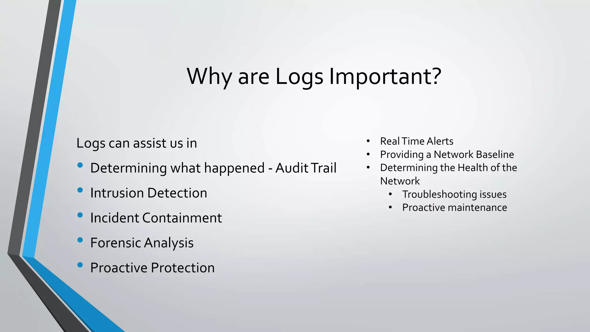 Why are Logs Important?
Logs can assist us in
• Determining what happened - AuditTrail
• Intrusion Detection
• Incident Containment
• Forensic Analysis
• Proactive Protection
• RealTime Alerts
• Providing a Network Baseline
• Determining the Health of the
Network
• Troubleshooting issues
• Proactive maintenance
 