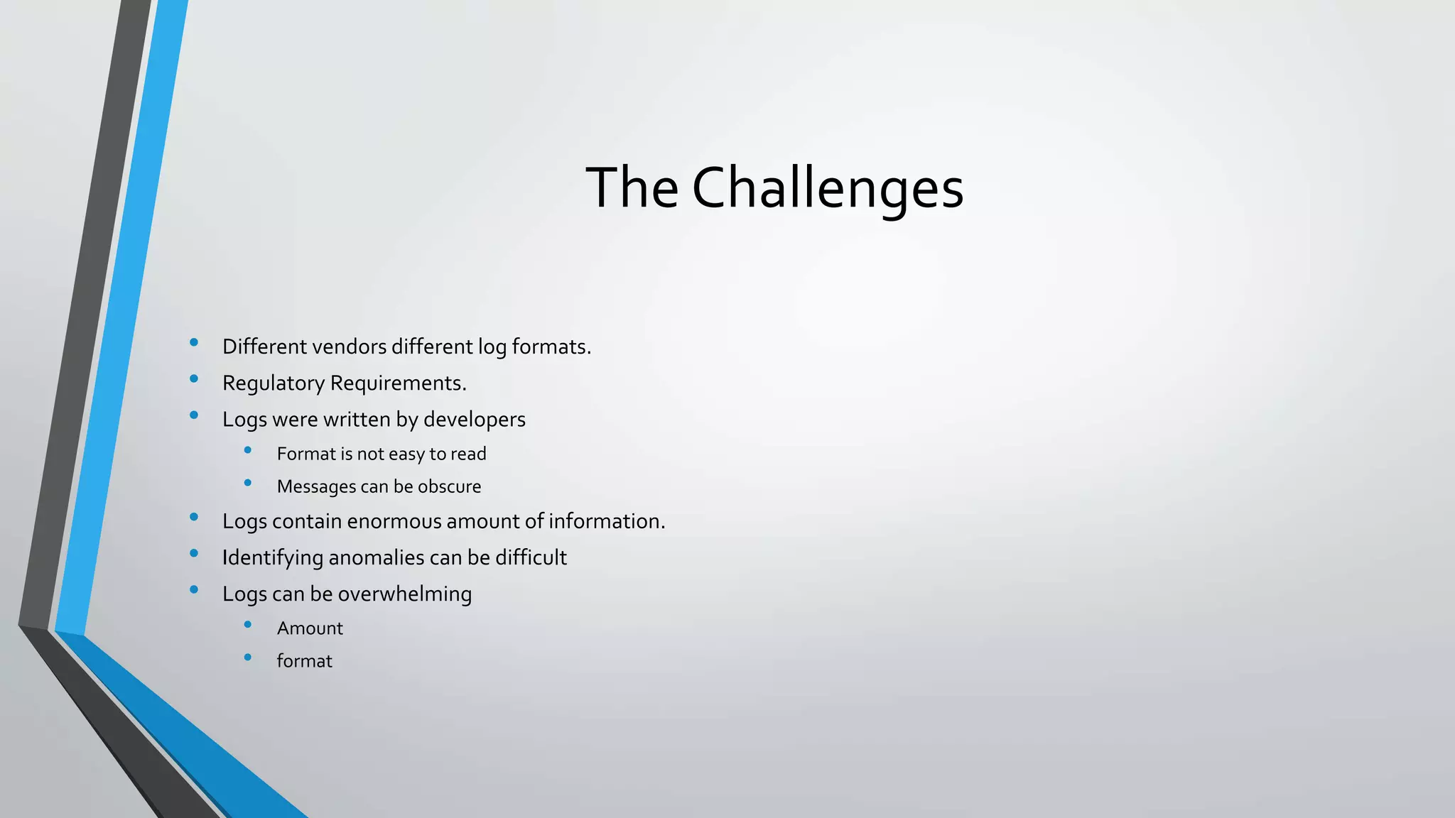 The Challenges
• Different vendors different log formats.
• Regulatory Requirements.
• Logs were written by developers
• Format is not easy to read
• Messages can be obscure
• Logs contain enormous amount of information.
• Identifying anomalies can be difficult
• Logs can be overwhelming
• Amount
• format
 