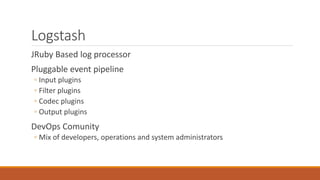 Logstash 
JRuby Based log processor 
Pluggable event pipeline 
◦ Input plugins 
◦ Filter plugins 
◦ Codec plugins 
◦ Outpu...