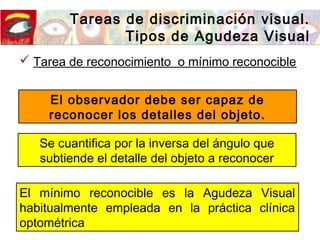 Tareas de discriminación visual.
Tipos de Agudeza Visual
 Tarea de reconocimiento o mínimo reconocible
El observador debe ser capaz de
reconocer los detalles del objeto.
Se cuantifica por la inversa del ángulo que
subtiende el detalle del objeto a reconocer
El mínimo reconocible es la Agudeza Visual
habitualmente empleada en la práctica clínica
optométrica
 