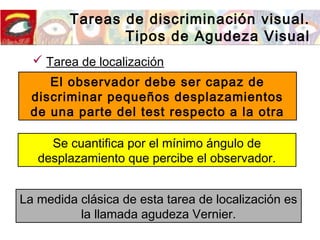 Tareas de discriminación visual.
Tipos de Agudeza Visual
 Tarea de localización
El observador debe ser capaz de
discriminar pequeños desplazamientos
de una parte del test respecto a la otra
Se cuantifica por el mínimo ángulo de
desplazamiento que percibe el observador.
La medida clásica de esta tarea de localización es
la llamada agudeza Vernier.
 