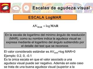 Escalas de agudeza visual
ESCALA LogMAR
En la escala de logaritmo del minimo ángulo de resolución
(MAR), como su nombre indica la agudeza visual se
expresa mediante el logaritmo del ángulo subtendido por
el detalle del test que se reconoce.
MARAVMAR log=
El valor considerado estándar es AVMAR=log MAR=0
Ejemplo: 0.2, 0, -0.1
Es la única escala en que el valor asociado a una
agudeza visual puede ser negativo. Además en este caso
se trata de una buena agudeza visual (superior a la
 