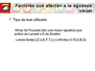 Factores que afectan a la agudeza
visual
 Tipo de test utilizado
-Miras de Foucault dan una mayor agudeza que
anillos de Landolt o E de Snellen
- Letras fáciles (Z,U,E,F,T,L) o difíciles (V,R,D,B,G)
 