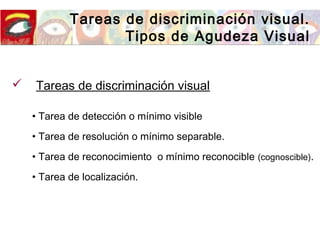 Tareas de discriminación visual.
Tipos de Agudeza Visual
• Tarea de detección o mínimo visible
• Tarea de resolución o mínimo separable.
• Tarea de reconocimiento o mínimo reconocible (cognoscible).
• Tarea de localización.
 Tareas de discriminación visual
 