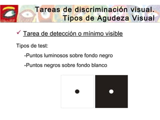 Tareas de discriminación visual.
Tipos de Agudeza Visual
 Tarea de detección o mínimo visible
Tipos de test:
-Puntos luminosos sobre fondo negro
-Puntos negros sobre fondo blanco
 