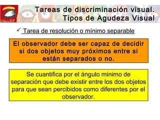 Tareas de discriminación visual.
Tipos de Agudeza Visual
 Tarea de resolución o mínimo separable
El observador debe ser capaz de decidir
si dos objetos muy próximos entre si
están separados o no.
Se cuantifica por el ángulo mínimo de
separación que debe existir entre los dos objetos
para que sean percibidos como diferentes por el
observador.
 