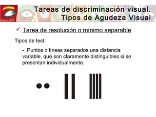 Tareas de discriminación visual.
Tipos de Agudeza Visual
Tipos de test:
- Puntos o líneas separados una distancia
variable, que son claramente distinguibles si se
presentan individualmente.
 Tarea de resolución o mínimo separable
 