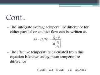Cont..
• The integrate average temperature difference for
either parallel or counter flow can be written as:
• The effective temperature calculated from this
equation is known as log mean temperature
difference
θ1=ΔT2 θ2=ΔT1and Δθ=ΔTlmand
 