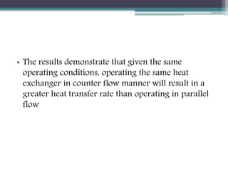 • The results demonstrate that given the same
operating conditions, operating the same heat
exchanger in counter flow manner will result in a
greater heat transfer rate than operating in parallel
flow
 