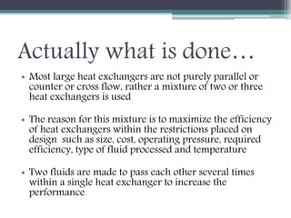 Actually what is done…
• Most large heat exchangers are not purely parallel or
counter or cross flow, rather a mixture of two or three
heat exchangers is used
• The reason for this mixture is to maximize the efficiency
of heat exchangers within the restrictions placed on
design such as size, cost, operating pressure, required
efficiency, type of fluid processed and temperature
• Two fluids are made to pass each other several times
within a single heat exchanger to increase the
performance
 