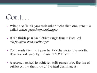 Cont…
• When the fluids pass each other more than one time it is
called multi-pass heat exchanger
• If the fluids pass each other single time it is called
single-pass heat exchanger
• Commonly the multi pass heat exchangers reverses the
flow several times by the use of “U” tubes
• A second method to achieve multi passes is by the use of
baffles on the shell side of the heat exchangers
 