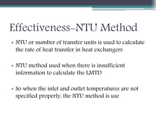 Effectiveness-NTU Method
• NTU or number of transfer units is used to calculate
the rate of heat transfer in heat exchangers
• NTU method used when there is insufficient
information to calculate the LMTD
• So when the inlet and outlet temperatures are not
specified properly, the NTU method is use
 