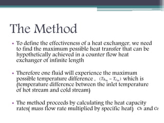The Method
• To define the effectiveness of a heat exchanger, we need
to find the maximum possible heat transfer that can be
hypothetically achieved in a counter flow heat
exchanger of infinite length
• Therefore one fluid will experience the maximum
possible temperature difference , which is
(temperature difference between the inlet temperature
of hot stream and cold stream)
• The method proceeds by calculating the heat capacity
rates( mass flow rate multiplied by specific heat) andСһ Сс
 