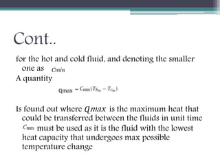 Cont..
for the hot and cold fluid, and denoting the smaller
one as
A quantity
=
Is found out where Ɋmax is the maximum heat that
could be transferred between the fluids in unit time
must be used as it is the fluid with the lowest
heat capacity that undergoes max possible
temperature change
Сmin
Ɋmax
 
