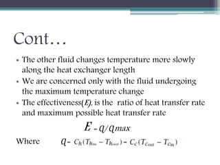 Cont…
• The other fluid changes temperature more slowly
along the heat exchanger length
• We are concerned only with the fluid undergoing
the maximum temperature change
• The effectiveness(E), is the ratio of heat transfer rate
and maximum possible heat transfer rate
E = Ɋ/ Ɋmax
Where Ɋ= =
 