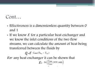 Cont…
• Effectiveness is a dimensionless quantity between 0
and 1
• If we know E for a particular heat exchanger and
we know the inlet conditions of the two flow
streams, we can calculate the amount of heat being
transferred between the fluids by
Ɋ=E
For any heat exchanger it can be shown that
E=
 