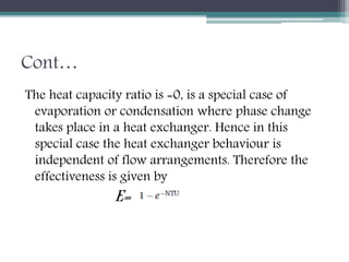 Cont…
The heat capacity ratio is =0, is a special case of
evaporation or condensation where phase change
takes place in a heat exchanger. Hence in this
special case the heat exchanger behaviour is
independent of flow arrangements. Therefore the
effectiveness is given by
E=
 
