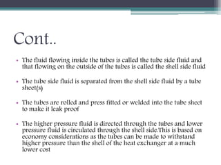Cont..
• The fluid flowing inside the tubes is called the tube side fluid and
that flowing on the outside of the tubes is called the shell side fluid
• The tube side fluid is separated from the shell side fluid by a tube
sheet(s)
• The tubes are rolled and press fitted or welded into the tube sheet
to make it leak proof
• The higher pressure fluid is directed through the tubes and lower
pressure fluid is circulated through the shell side.This is based on
economy considerations as the tubes can be made to withstand
higher pressure than the shell of the heat exchanger at a much
lower cost
 