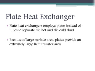 Plate Heat Exchanger
• Plate heat exchangers employs plates instead of
tubes to separate the hot and the cold fluid
• Because of large surface area, plates provide an
extremely large heat transfer area
 