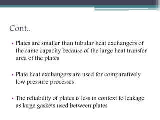 Cont..
• Plates are smaller than tubular heat exchangers of
the same capacity because of the large heat transfer
area of the plates
• Plate heat exchangers are used for comparatively
low pressure processes
• The reliability of plates is less in context to leakage
as large gaskets used between plates
 