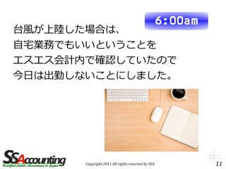 6:00am
台風が上陸した場合は、
自宅業務でもいいということを
エスエス会計内で確認していたので
今日は出勤しないことにしました。




       Copyright 2011 All rights reserved by SSA            11
 