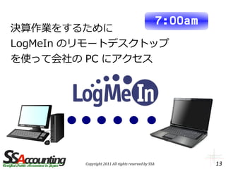 7:00am
決算作業をするために
LogMeIn のリモートデスクトップ
を使って会社の PC にアクセス




         Copyright 2011 All rights reserved by SSA            13
 